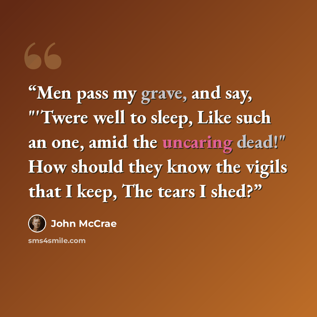 “Men pass my grave, and say, "'Twere well to sleep, Like such an one, amid the uncaring dead!" How should they know the vigils that I keep, The tears I shed?” quote by John McCrae
