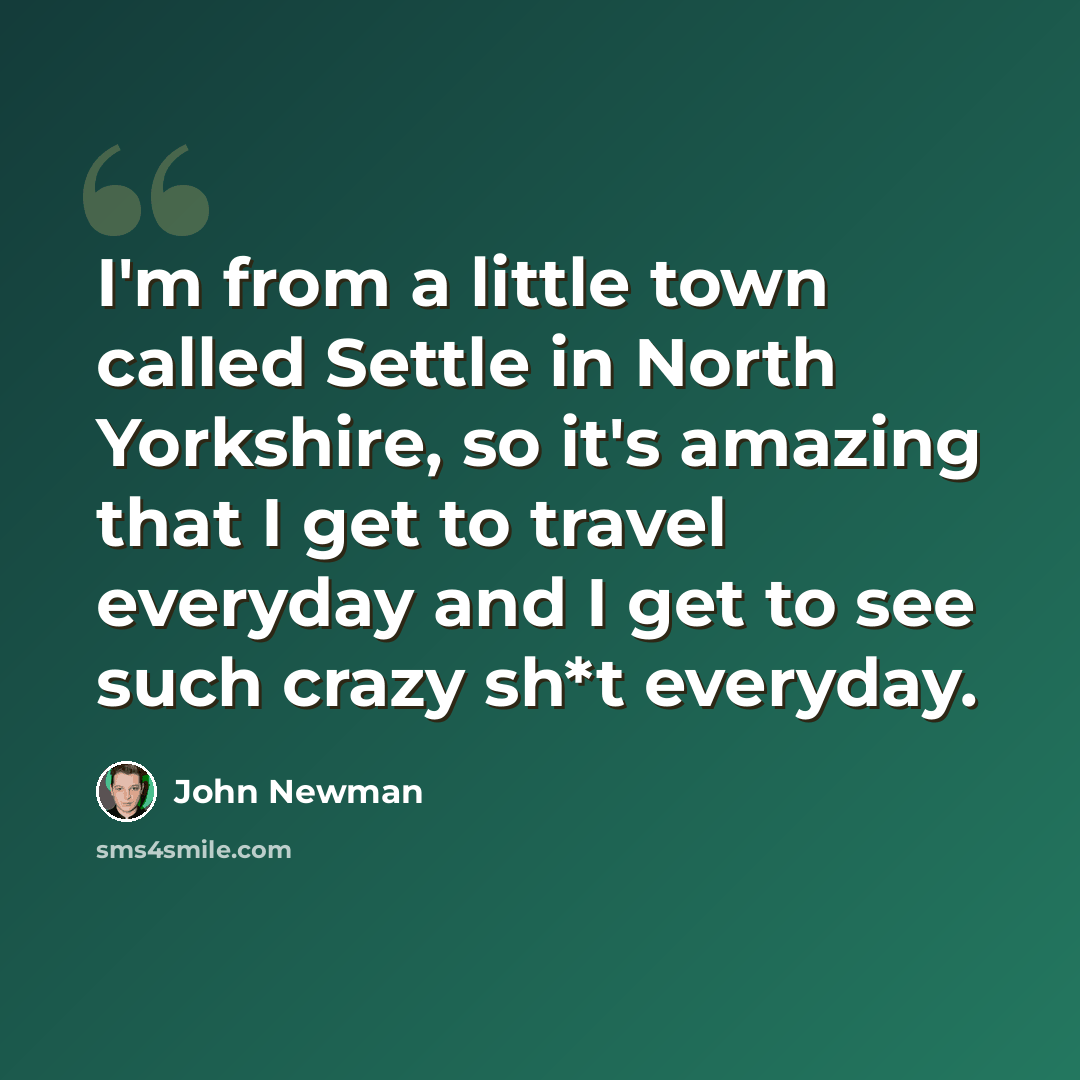 “I'm from a little town called Settle in North Yorkshire, so it's amazing that I get to travel everyday and I get to see such crazy sh*t everyday.” quote by John Newman
