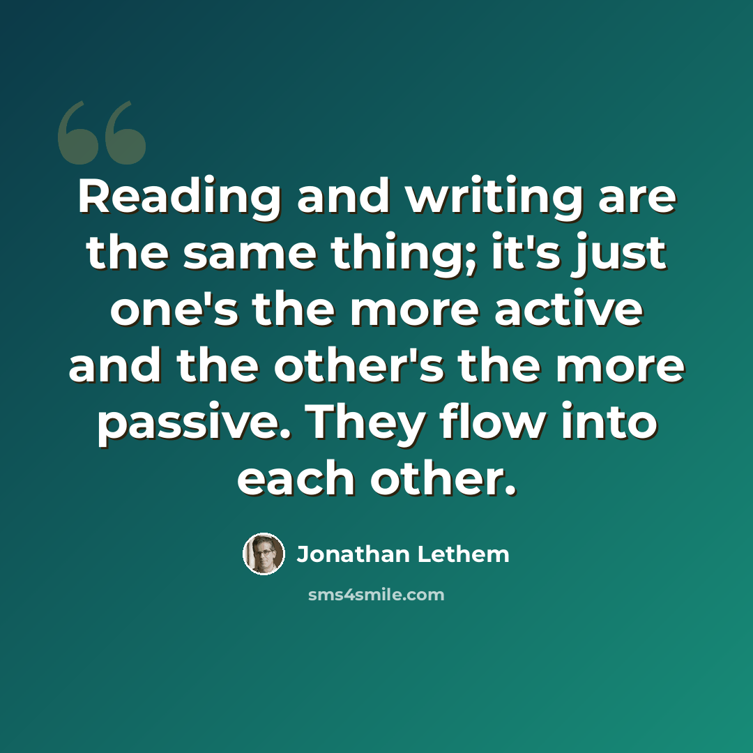“Reading and writing are the same thing; it's just one's the more active and the other's the more passive. They flow into each other.” quote by Jonathan Lethem