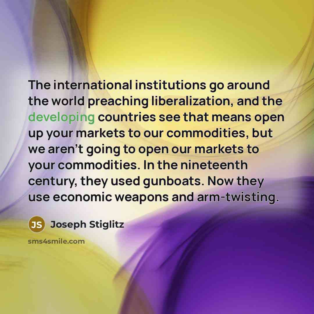 “The international institutions go around the world preaching liberalization, and the developing countries see that means open up your markets to our commodities, but we aren't going to open our markets to your commodities. In the nineteenth century, they used gunboats. Now they use economic…” quote by Joseph Stiglitz