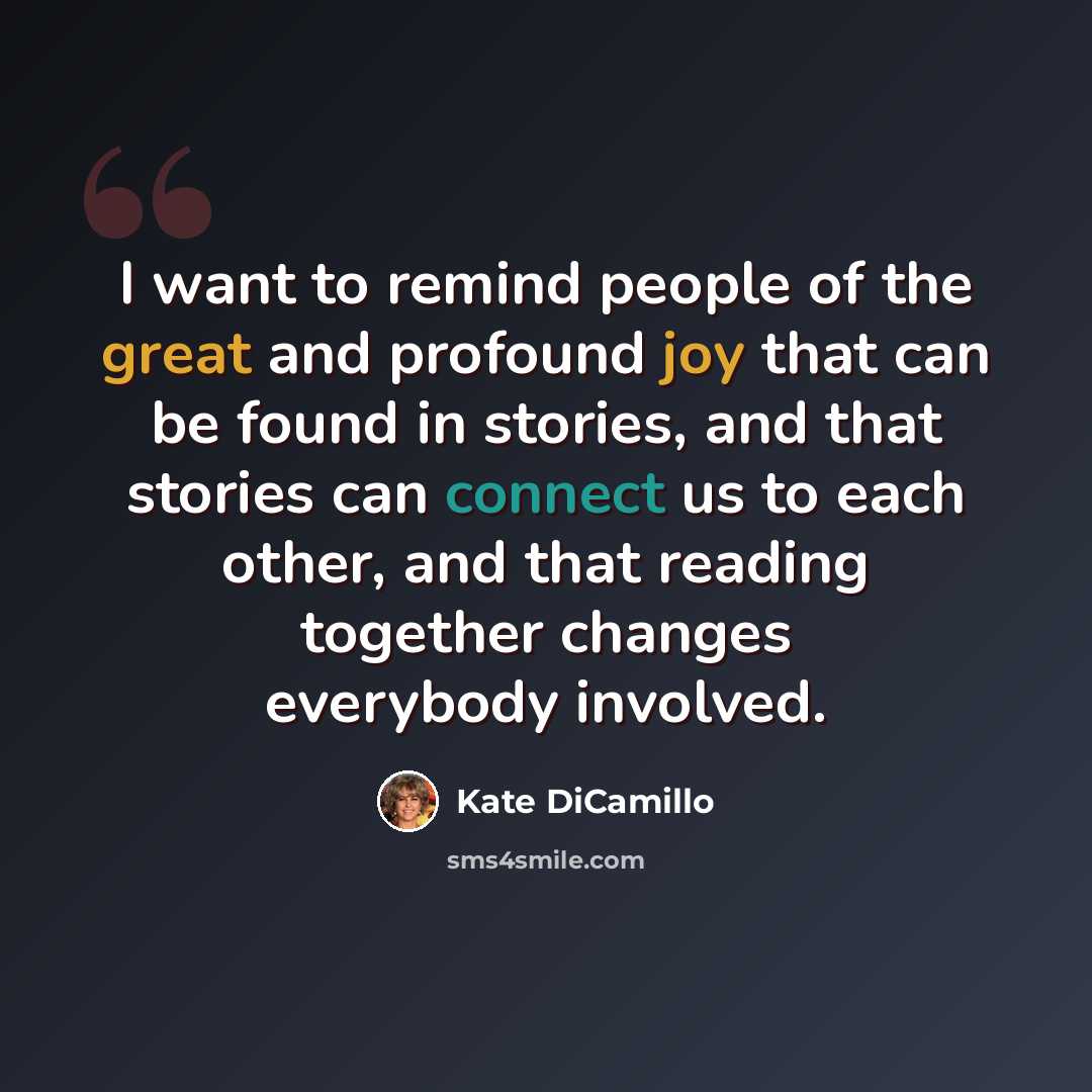 “I want to remind people of the great and profound joy that can be found in stories, and that stories can connect us to each other, and that reading together changes everybody involved.” quote by Kate DiCamillo