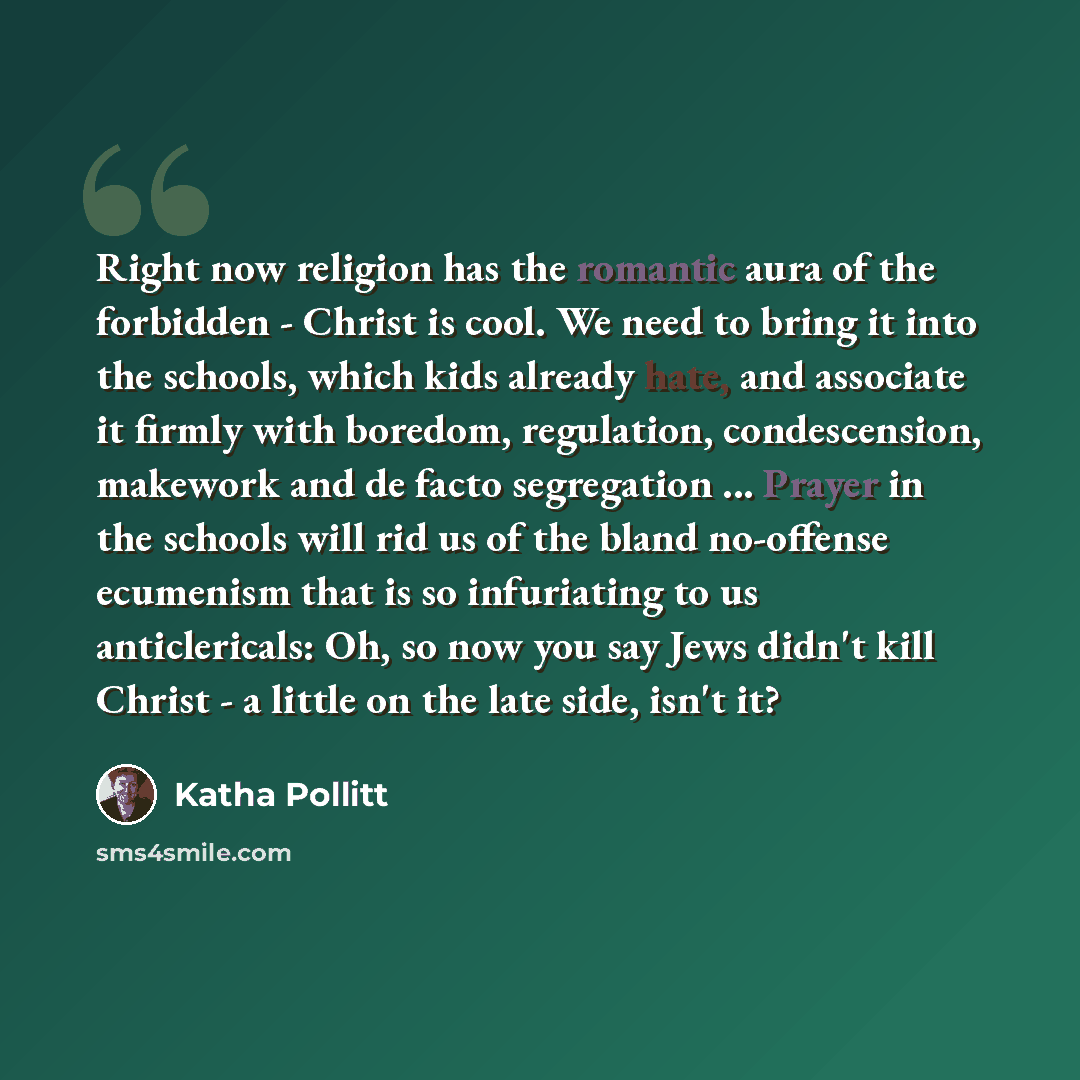“Right now religion has the romantic aura of the forbidden - Christ is cool. We need to bring it into the schools, which kids already hate, and associate it firmly with boredom, regulation, condescension, makework and de facto segregation ... Prayer in the schools will rid us of the bland…” quote by Katha Pollitt