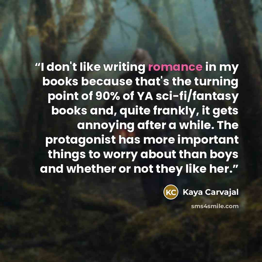 “I don't like writing romance in my books because that's the turning point of 90% of YA sci-fi/fantasy books and, quite frankly, it gets annoying after a while. The protagonist has more important things to worry about than boys and whether or not they like her.” quote by Kaya Carvajal