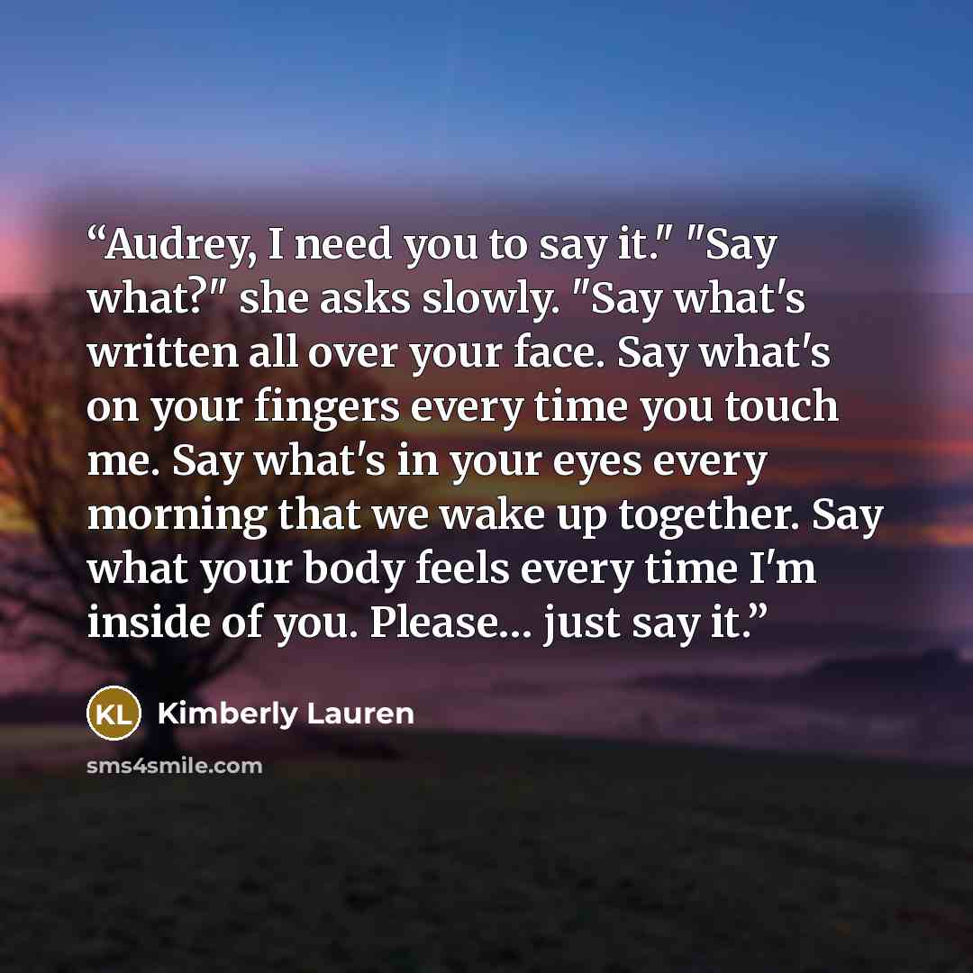 “Audrey, I need you to say it." "Say what?" she asks slowly. "Say what's written all over your face. Say what's on your fingers every time you touch me. Say what's in your eyes every morning that we wake up together. Say what your body feels every time I'm inside of you. Please… just say it.” quote by Kimberly Lauren