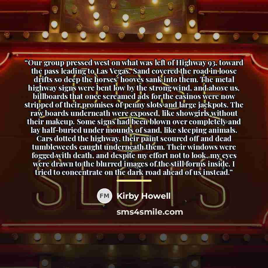 “Our group pressed west on what was left of Highway 93, toward the pass leading to Las Vegas. Sand covered the road in loose drifts so deep the horses' hooves sank into them. The metal highway signs were bent low by the strong wind, and above us, billboards that once screamed ads for the casinos…” quote by Kirby Howell