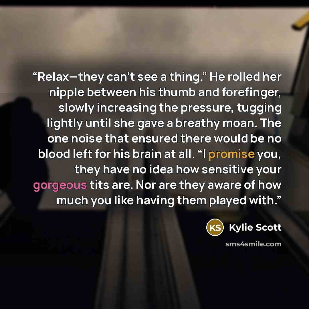 “Relax—they can’t see a thing.” He rolled her nipple between his thumb and forefinger, slowly increasing the pressure, tugging lightly until she gave a breathy moan. The one noise that ensured there would be no blood left for his brain at all. “I promise you, they have no idea how sensitive your…” quote by Kylie Scott