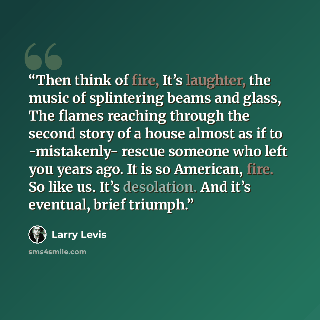 “Then think of fire, It’s laughter, the music of splintering beams and glass, The flames reaching through the second story of a house almost as if to -mistakenly- rescue someone who left you years ago. It is so American, fire. So like us. It’s desolation. And it’s eventual, brief triumph.” quote by Larry Levis