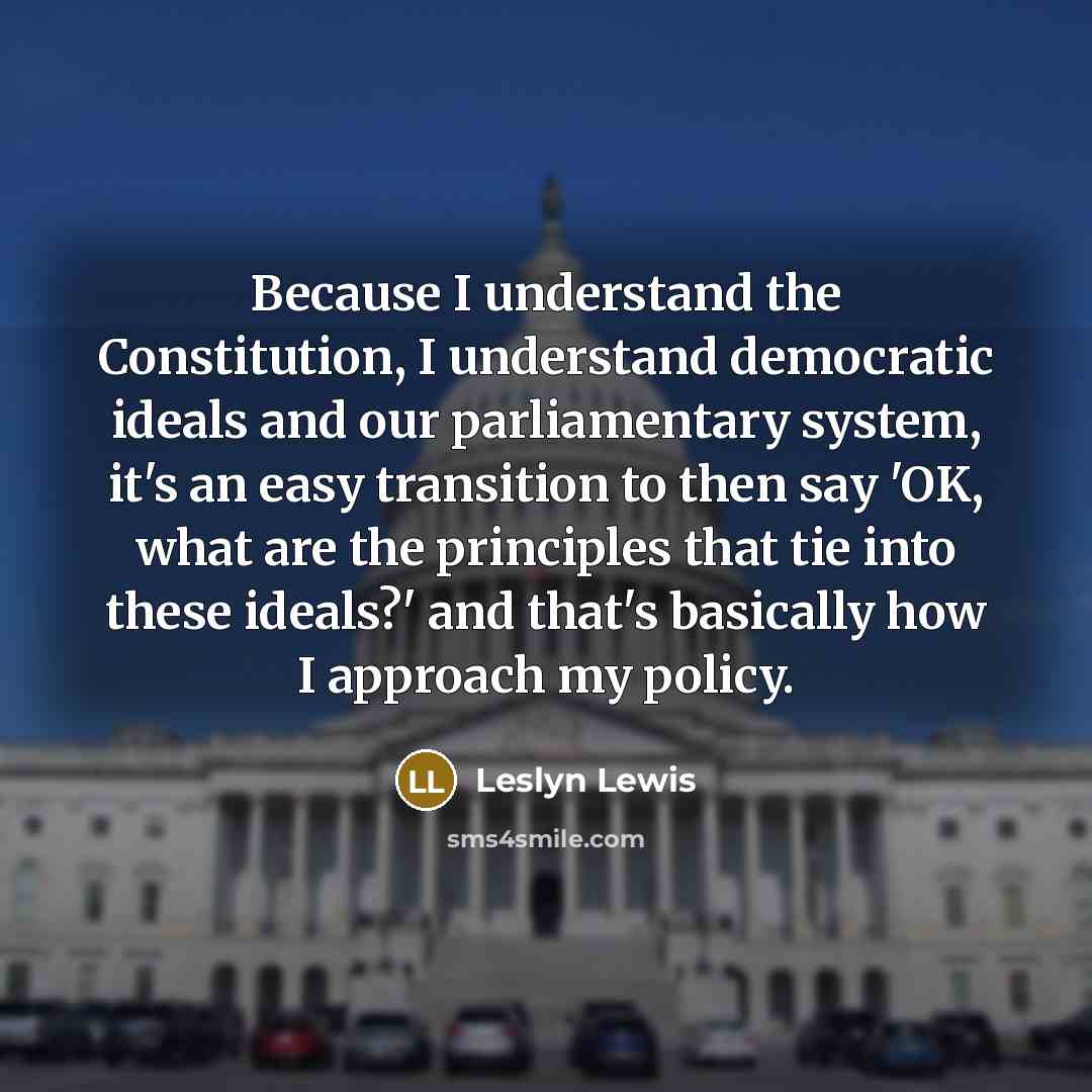 “Because I understand the Constitution, I understand democratic ideals and our parliamentary system, it's an easy transition to then say 'OK, what are the principles that tie into these ideals?' and that's basically how I approach my policy.” quote by Leslyn Lewis