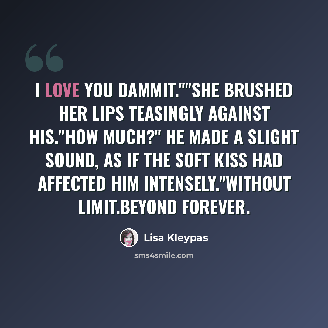“I love you dammit.""she brushed her lips teasingly against his."How much?" He made a slight sound, as if the soft kiss had affected him intensely."Without limit.Beyond forever.” quote by Lisa Kleypas