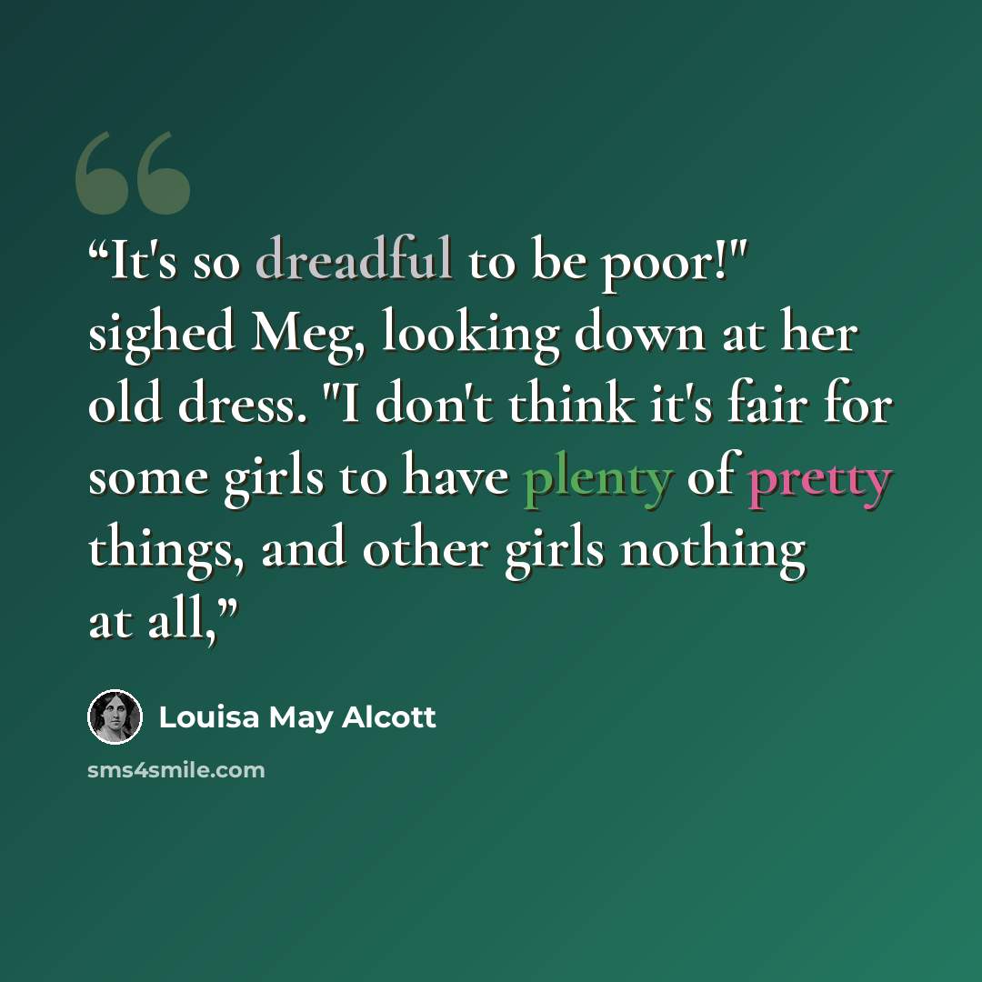 “It's so dreadful to be poor!" sighed Meg, looking down at her old dress. "I don't think it's fair for some girls to have plenty of pretty things, and other girls nothing at all,” quote by Louisa May Alcott