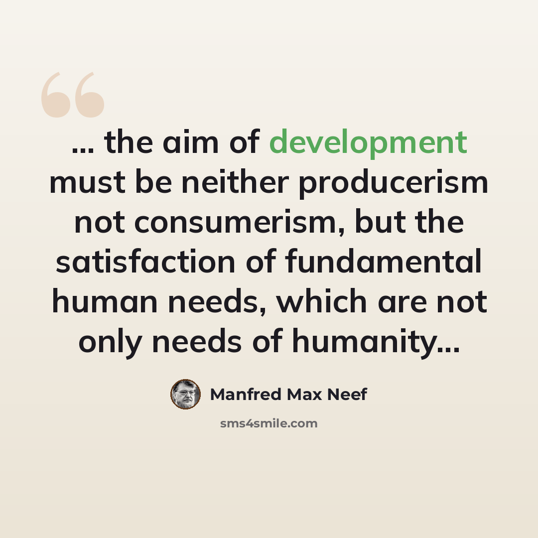 “... the aim of development must be neither producerism not consumerism, but the satisfaction of fundamental human needs, which are not only needs of humanity...” quote by Manfred Max Neef