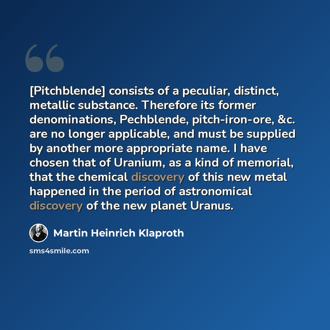 “[Pitchblende] consists of a peculiar, distinct, metallic substance. Therefore its former denominations, Pechblende, pitch-iron-ore, &c. are no longer applicable, and must be supplied by another more appropriate name. I have chosen that of Uranium, as a kind of memorial, that the chemical discovery…” quote by Martin Heinrich Klaproth