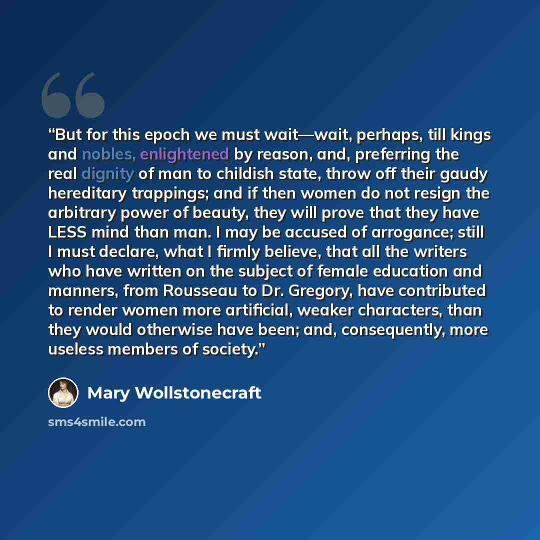 “But for this epoch we must wait—wait, perhaps, till kings and nobles, enlightened by reason, and, preferring the real dignity of man to childish state, throw off their gaudy hereditary trappings; and if then women do not resign the arbitrary power of beauty, they will prove that they have LESS…” quote by Mary Wollstonecraft