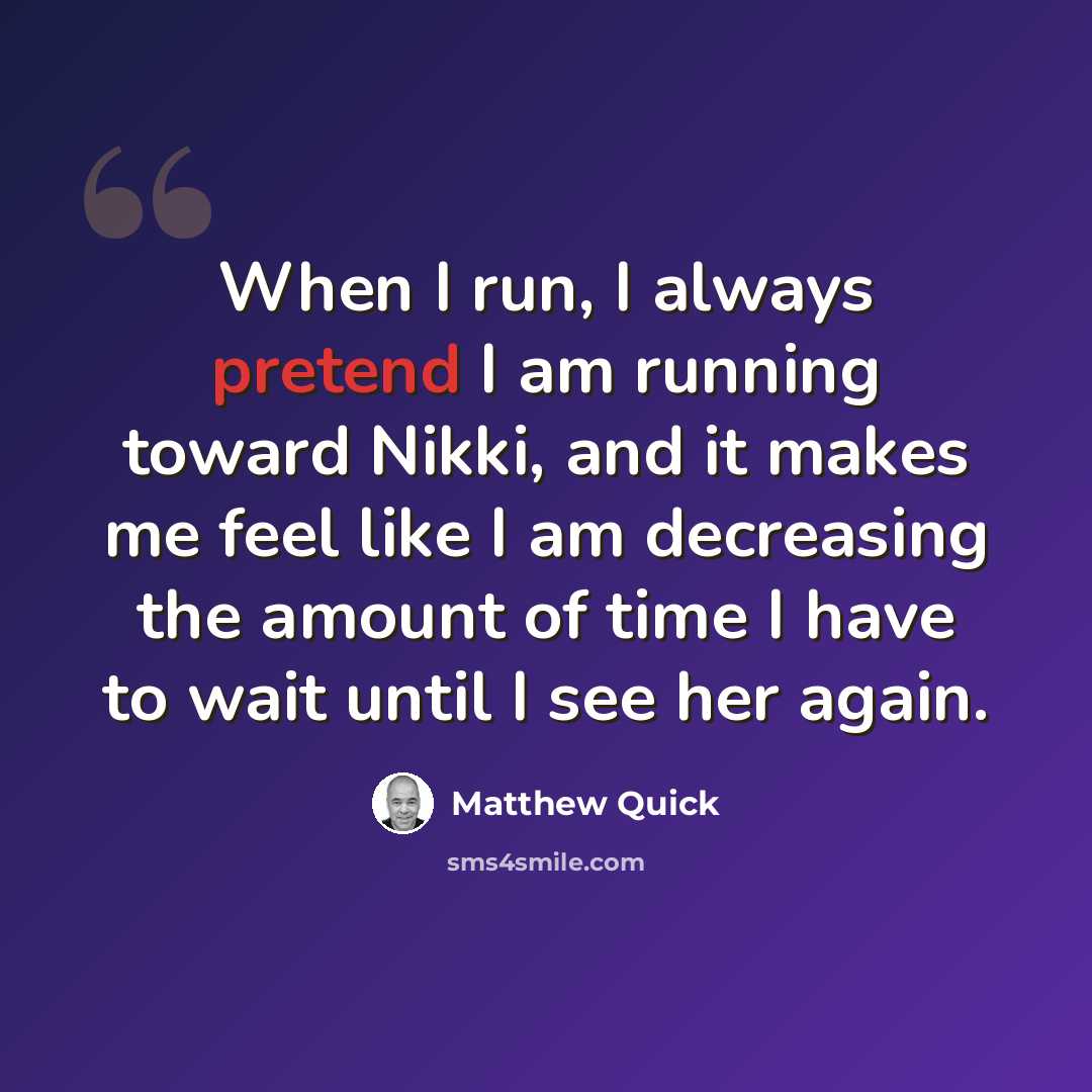 “When I run, I always pretend I am running toward Nikki, and it makes me feel like I am decreasing the amount of time I have to wait until I see her again.” quote by Matthew Quick