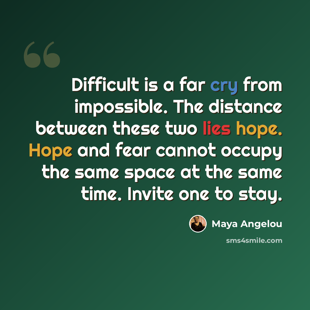 “Difficult is a far cry from impossible. The distance between these two lies hope. Hope and fear cannot occupy the same space at the same time. Invite one to stay.” quote by Maya Angelou