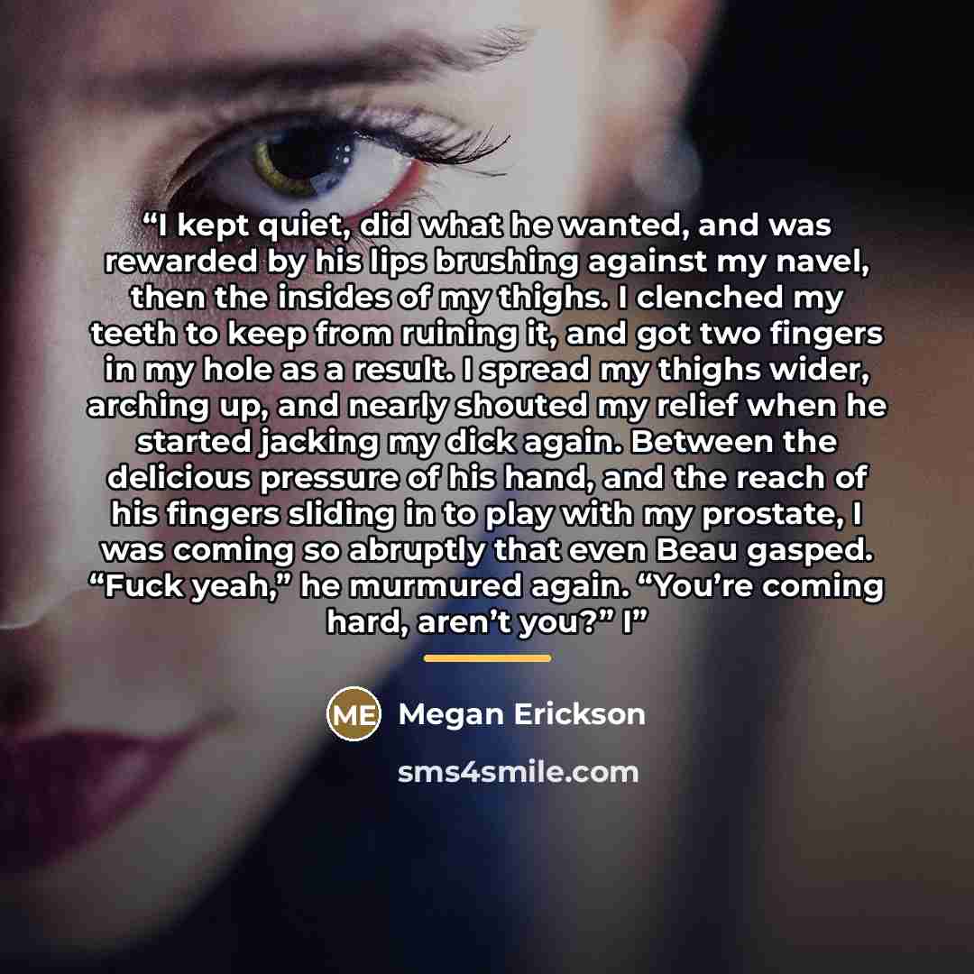 “I kept quiet, did what he wanted, and was rewarded by his lips brushing against my navel, then the insides of my thighs. I clenched my teeth to keep from ruining it, and got two fingers in my hole as a result. I spread my thighs wider, arching up, and nearly shouted my relief when he started…” quote by Megan Erickson