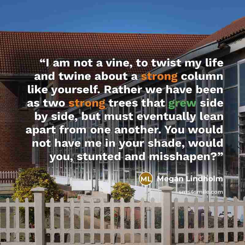 “I am not a vine, to twist my life and twine about a strong column like yourself. Rather we have been as two strong trees that grew side by side, but must eventually lean apart from one another. You would not have me in your shade, would you, stunted and misshapen?” quote by Megan Lindholm