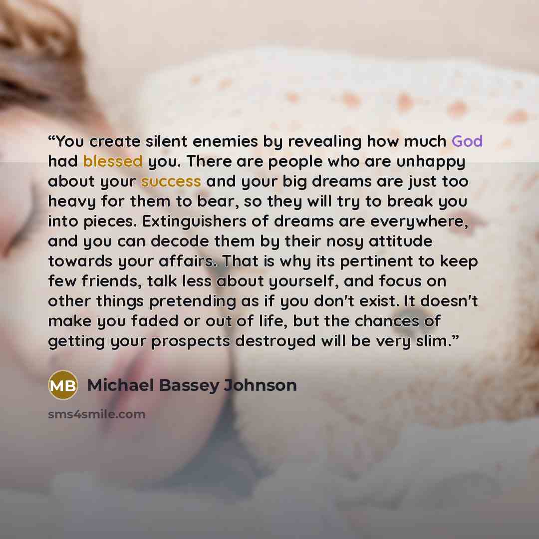“You create silent enemies by revealing how much God had blessed you. There are people who are unhappy about your success and your big dreams are just too heavy for them to bear, so they will try to break you into pieces. Extinguishers of dreams are everywhere, and you can decode them by their nosy…” quote by Michael Bassey Johnson