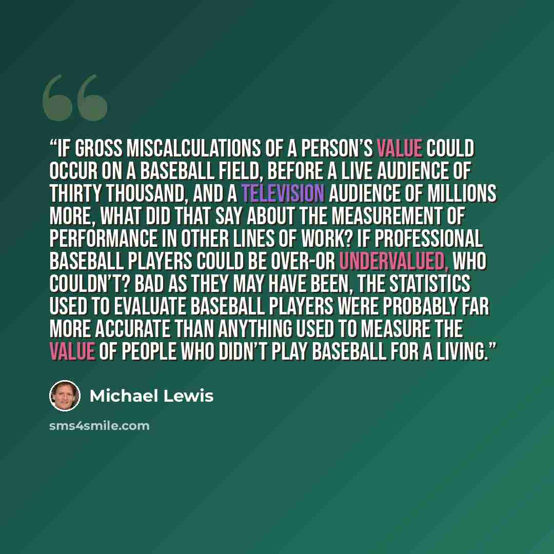 “if gross miscalculations of a person’s value could occur on a baseball field, before a live audience of thirty thousand, and a television audience of millions more, what did that say about the measurement of performance in other lines of work? If professional baseball players could be over-or…” quote by Michael Lewis
