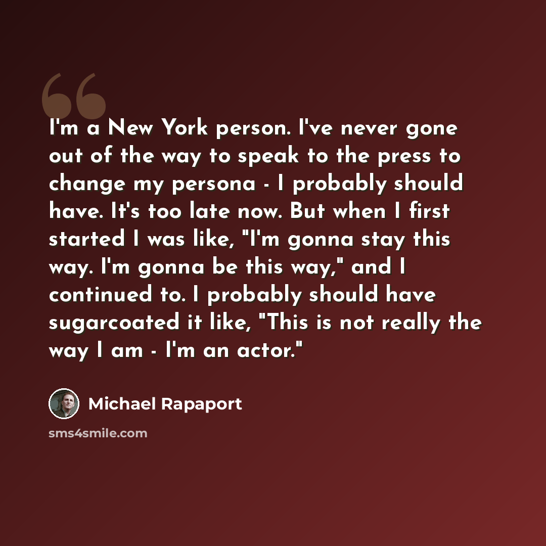 “I'm a New York person. I've never gone out of the way to speak to the press to change my persona - I probably should have. It's too late now. But when I first started I was like, "I'm gonna stay this way. I'm gonna be this way," and I continued to. I probably should have sugarcoated it like, "This…” quote by Michael Rapaport