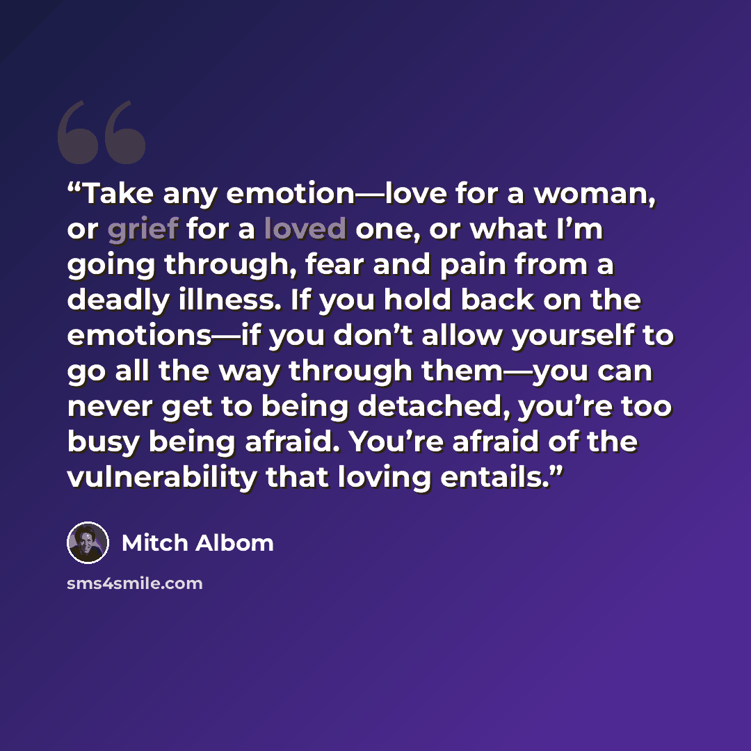 “Take any emotion—love for a woman, or grief for a loved one, or what I’m going through, fear and pain from a deadly illness. If you hold back on the emotions—if you don’t allow yourself to go all the way through them—you can never get to being detached, you’re too busy being afraid. You’re afraid…” quote by Mitch Albom