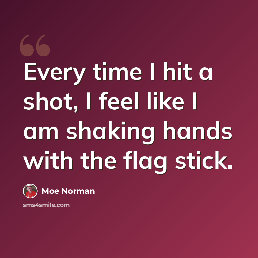 “Every time I hit a shot, I feel like I am shaking hands with the flag stick.” quote by Moe Norman
