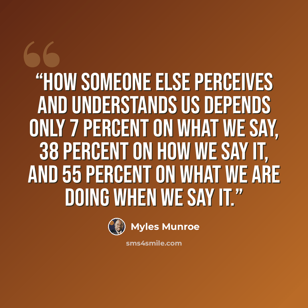 “How someone else perceives and understands us depends only 7 percent on what we say, 38 percent on how we say it, and 55 percent on what we are doing when we say it.” quote by Myles Munroe