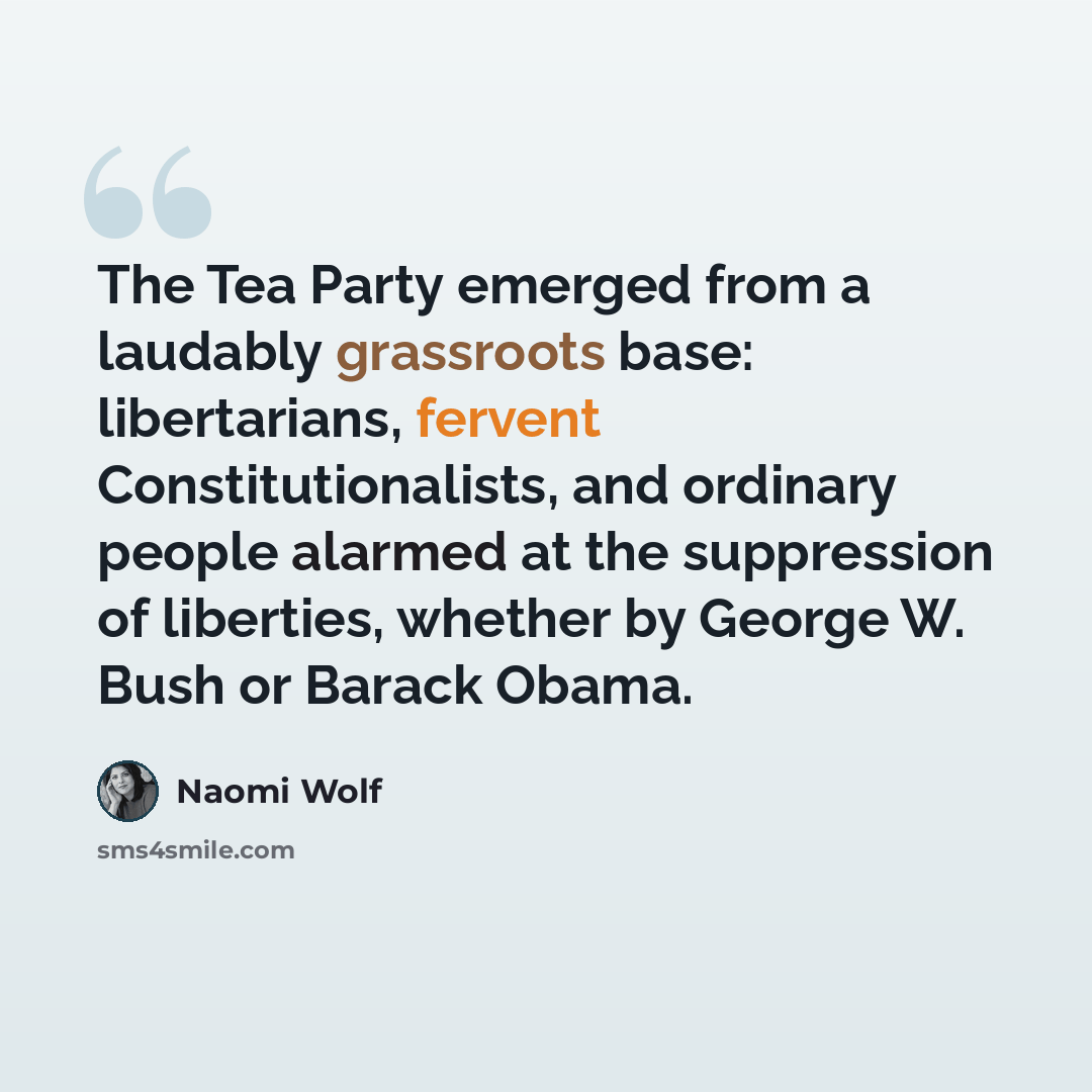 “The Tea Party emerged from a laudably grassroots base: libertarians, fervent Constitutionalists, and ordinary people alarmed at the suppression of liberties, whether by George W. Bush or Barack Obama.” quote by Naomi Wolf