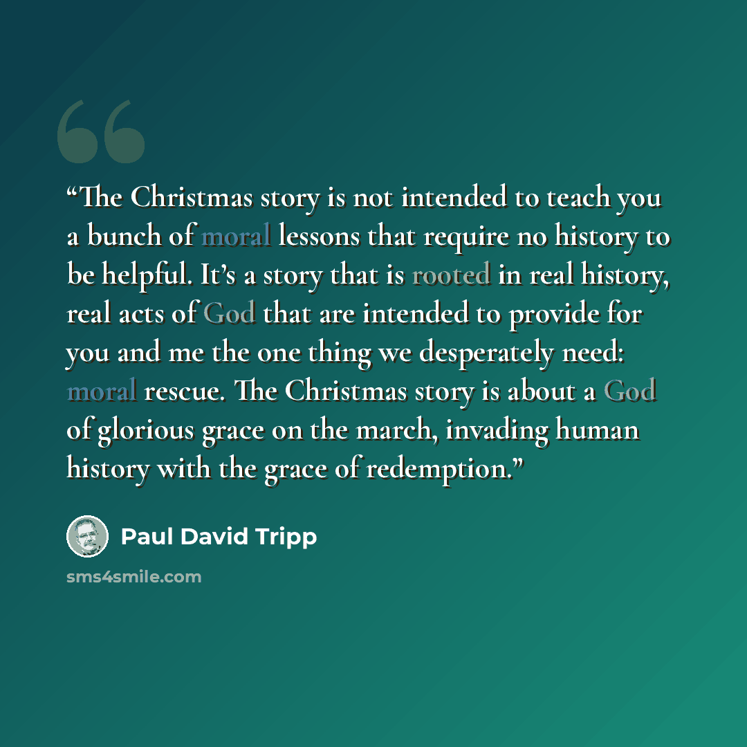 “The Christmas story is not intended to teach you a bunch of moral lessons that require no history to be helpful. It’s a story that is rooted in real history, real acts of God that are intended to provide for you and me the one thing we desperately need: moral rescue. The Christmas story is about a…” quote by Paul David Tripp