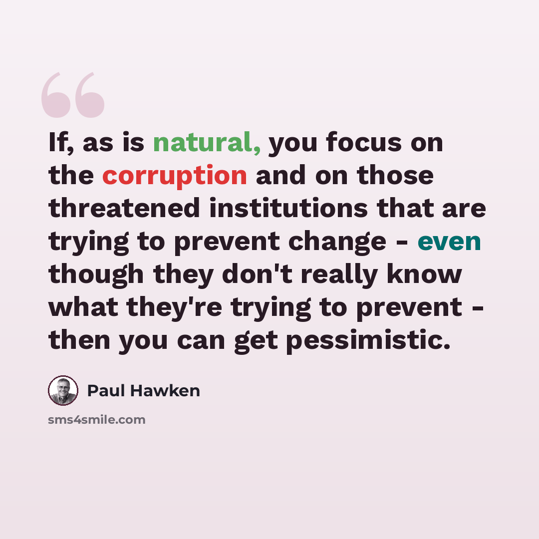 “If, as is natural, you focus on the corruption and on those threatened institutions that are trying to prevent change - even though they don't really know what they're trying to prevent - then you can get pessimistic.” quote by Paul Hawken