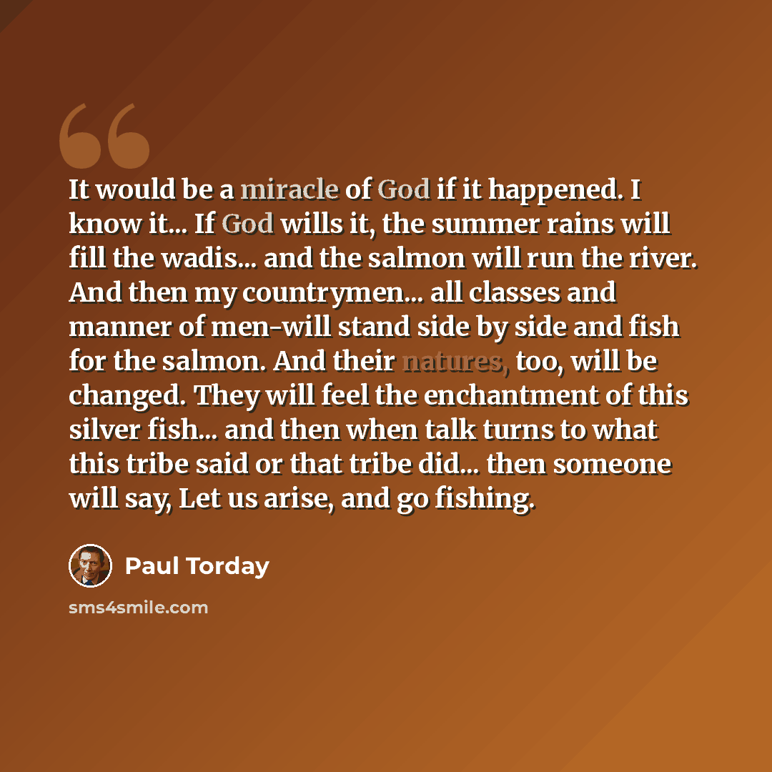 “It would be a miracle of God if it happened. I know it... If God wills it, the summer rains will fill the wadis... and the salmon will run the river. And then my countrymen... all classes and manner of men-will stand side by side and fish for the salmon. And their natures, too, will be changed…” quote by Paul Torday