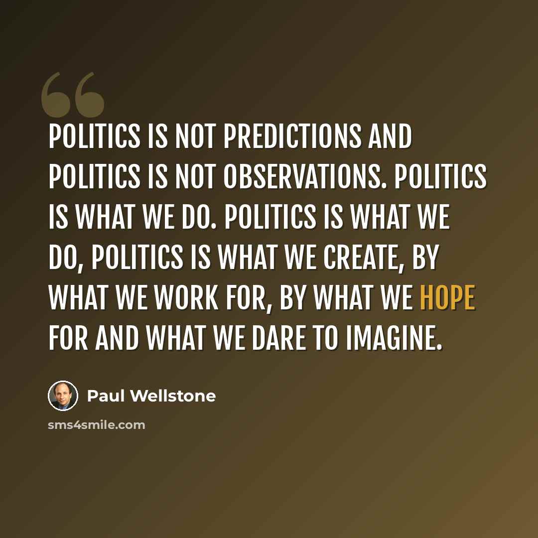 “Politics is not predictions and politics is not observations. Politics is what we do. Politics is what we do, politics is what we create, by what we work for, by what we hope for and what we dare to imagine.” quote by Paul Wellstone
