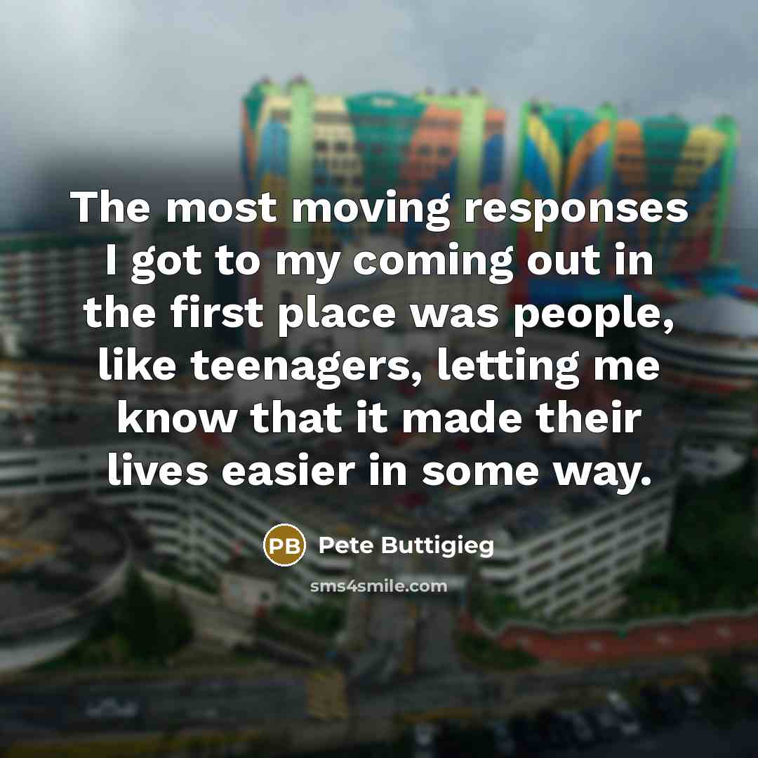 “The most moving responses I got to my coming out in the first place was people, like teenagers, letting me know that it made their lives easier in some way.” quote by Pete Buttigieg