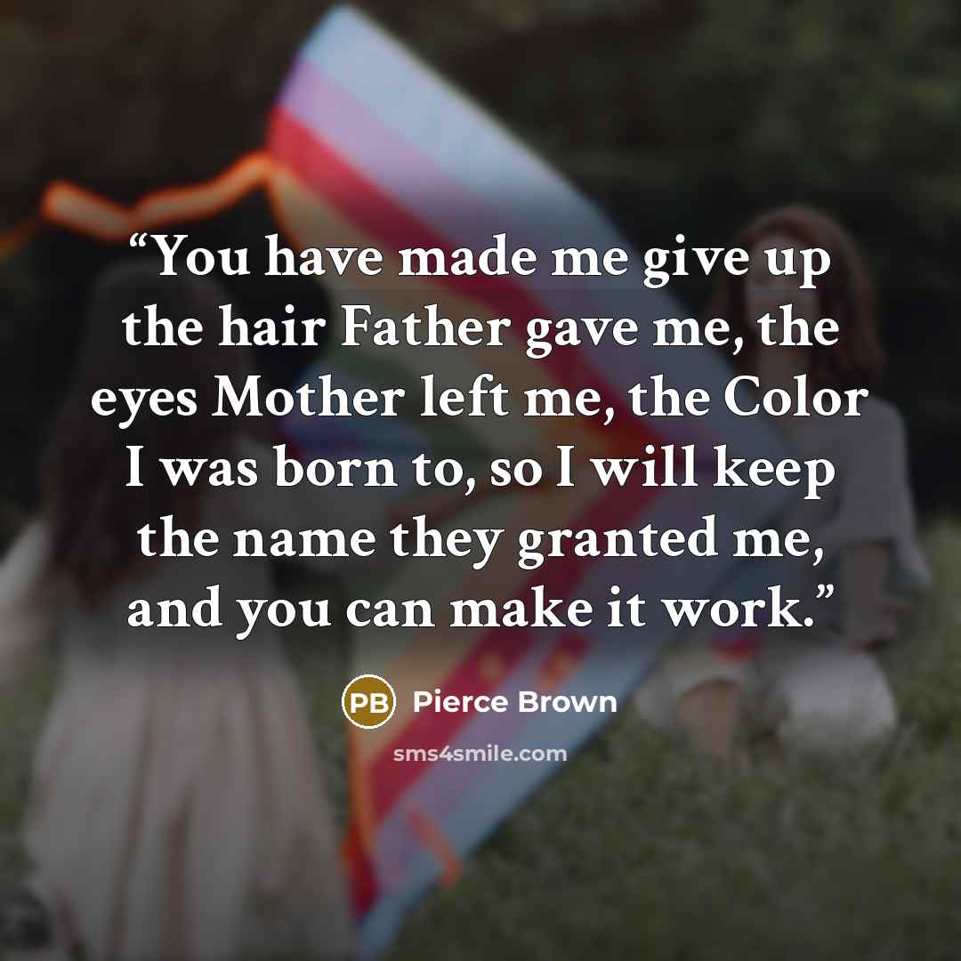 “You have made me give up the hair Father gave me, the eyes Mother left me, the Color I was born to, so I will keep the name they granted me, and you can make it work.” quote by Pierce Brown