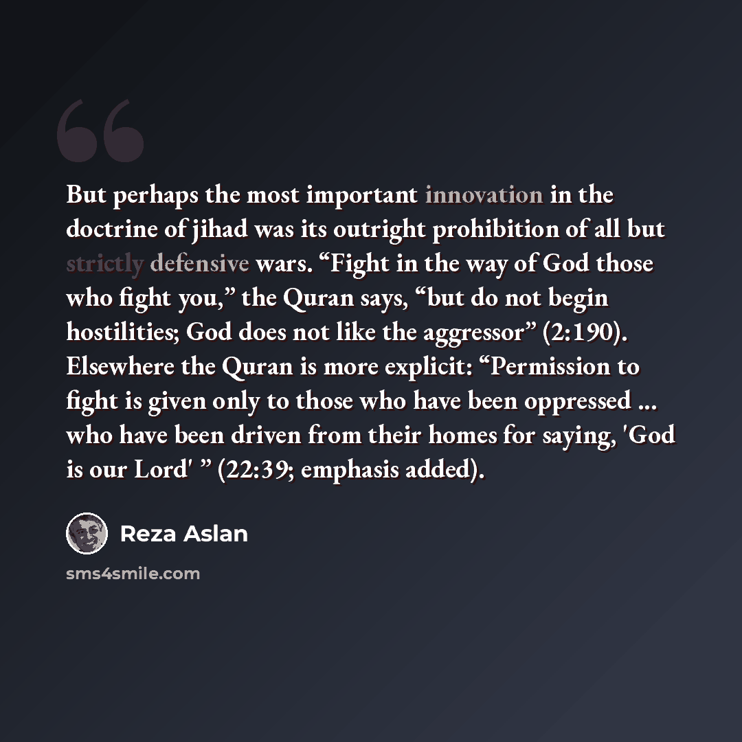 “But perhaps the most important innovation in the doctrine of jihad was its outright prohibition of all but strictly defensive wars. “Fight in the way of God those who fight you,” the Quran says, “but do not begin hostilities; God does not like the aggressor” (2:190). Elsewhere the Quran is more…” quote by Reza Aslan