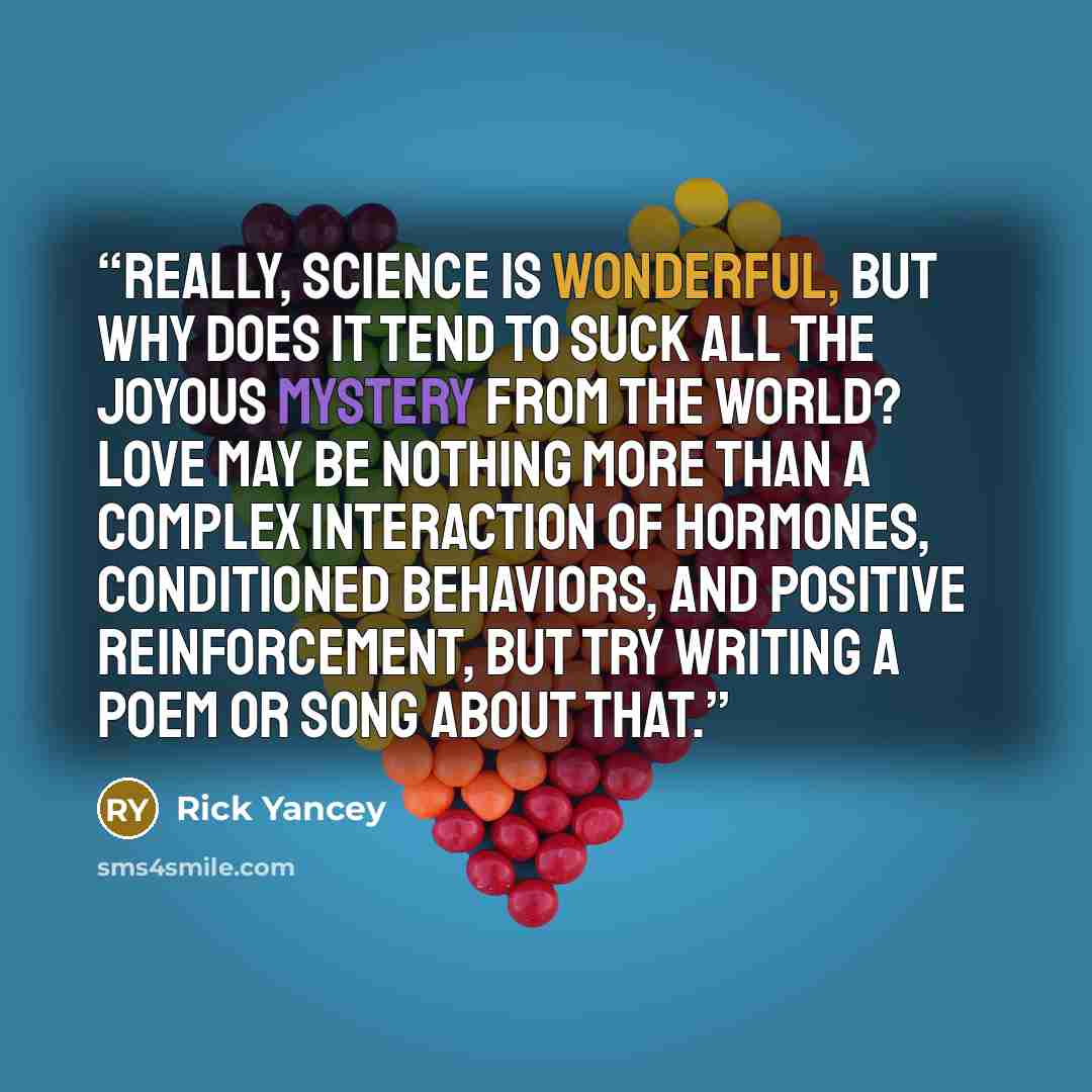 “Really, science is wonderful, but why does it tend to suck all the joyous mystery from the world? Love may be nothing more than a complex interaction of hormones, conditioned behaviors, and positive reinforcement, but try writing a poem or song about that.” quote by Rick Yancey