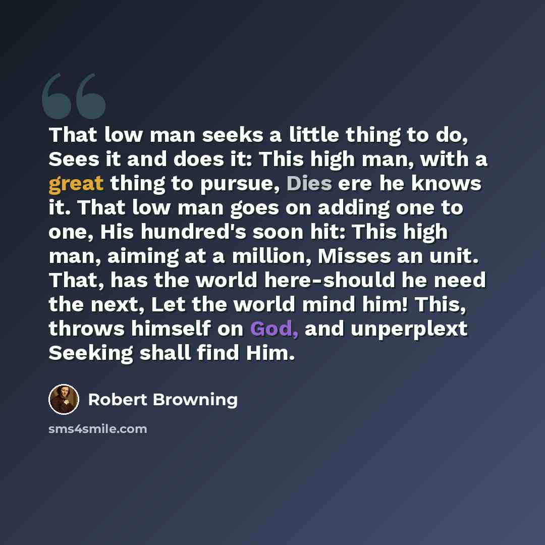 “That low man seeks a little thing to do, Sees it and does it: This high man, with a great thing to pursue, Dies ere he knows it. That low man goes on adding one to one, His hundred's soon hit: This high man, aiming at a million, Misses an unit. That, has the world here-should he need the next, Let…” quote by Robert Browning
