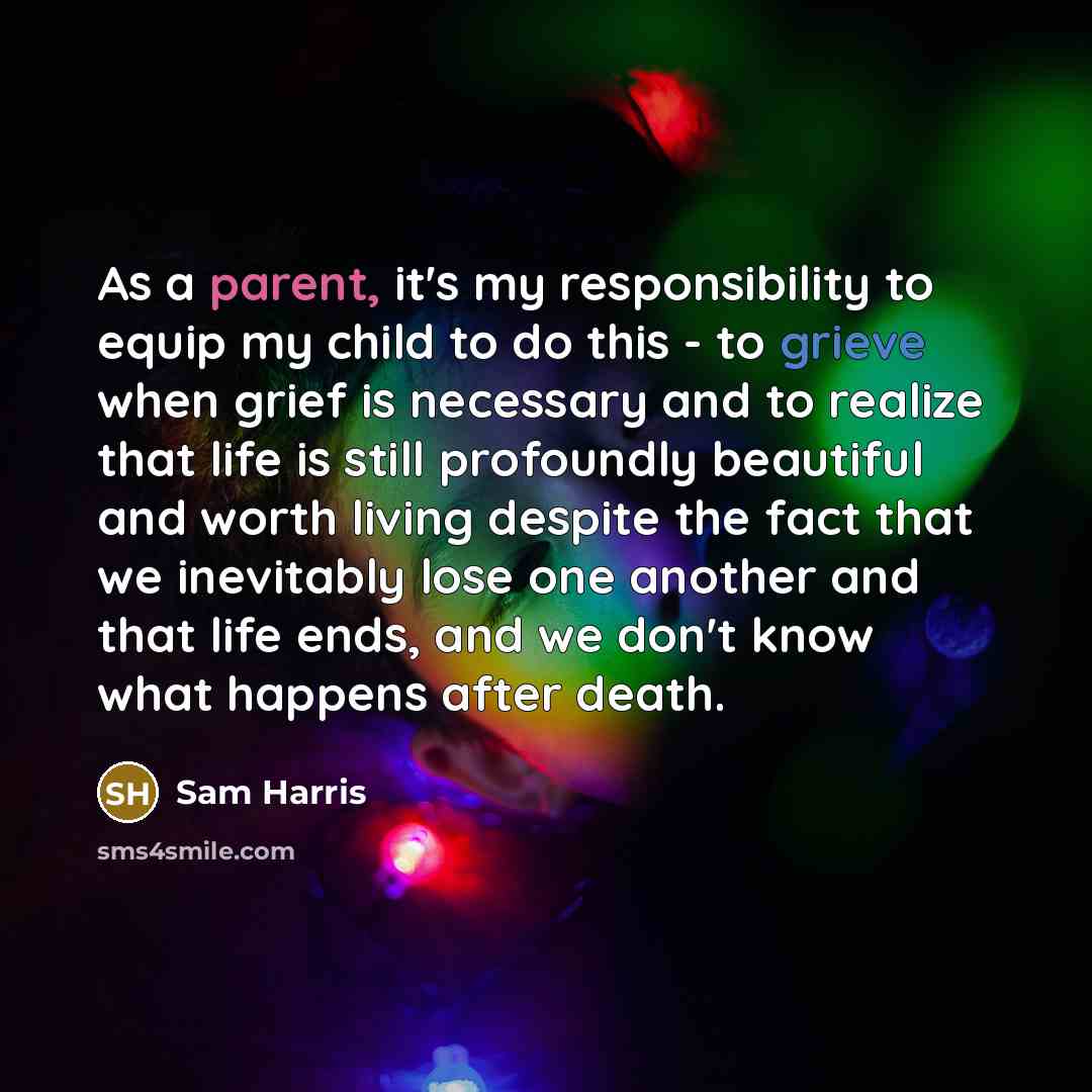 “As a parent, it's my responsibility to equip my child to do this - to grieve when grief is necessary and to realize that life is still profoundly beautiful and worth living despite the fact that we inevitably lose one another and that life ends, and we don't know what happens after death.” quote by Sam Harris