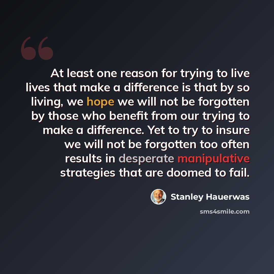 “At least one reason for trying to live lives that make a difference is that by so living, we hope we will not be forgotten by those who benefit from our trying to make a difference. Yet to try to insure we will not be forgotten too often results in desperate manipulative strategies that are doomed…” quote by Stanley Hauerwas
