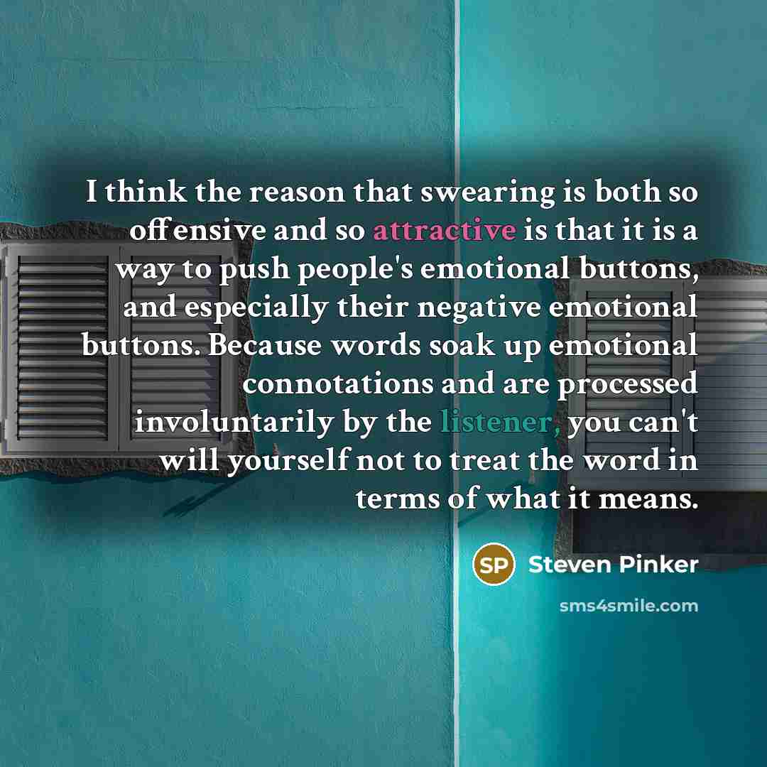 “I think the reason that swearing is both so offensive and so attractive is that it is a way to push people's emotional buttons, and especially their negative emotional buttons. Because words soak up emotional connotations and are processed involuntarily by the listener, you can't will yourself not…” quote by Steven Pinker