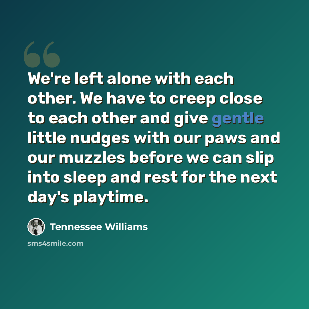 “We're left alone with each other. We have to creep close to each other and give gentle little nudges with our paws and our muzzles before we can slip into sleep and rest for the next day's playtime.” quote by Tennessee Williams