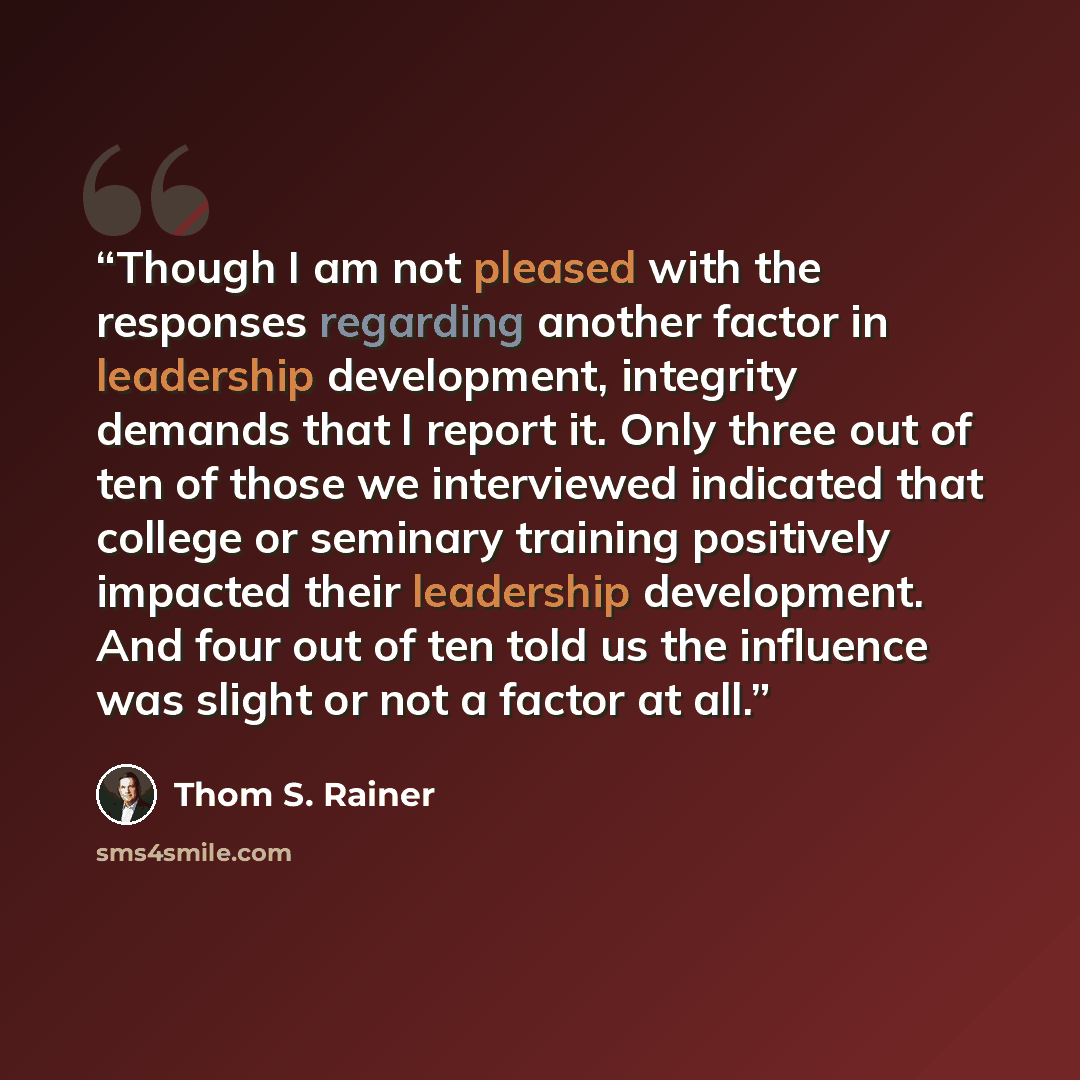 “Though I am not pleased with the responses regarding another factor in leadership development, integrity demands that I report it. Only three out of ten of those we interviewed indicated that college or seminary training positively impacted their leadership development. And four out of ten told us…” quote by Thom S. Rainer