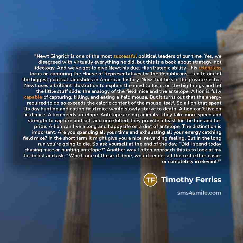 “Newt Gingrich is one of the most successful political leaders of our time. Yes, we disagreed with virtually everything he did, but this is a book about strategy, not ideology. And we’ve got to give Newt his due. His strategic ability—his relentless focus on capturing the House of Representatives…” quote by Timothy Ferriss
