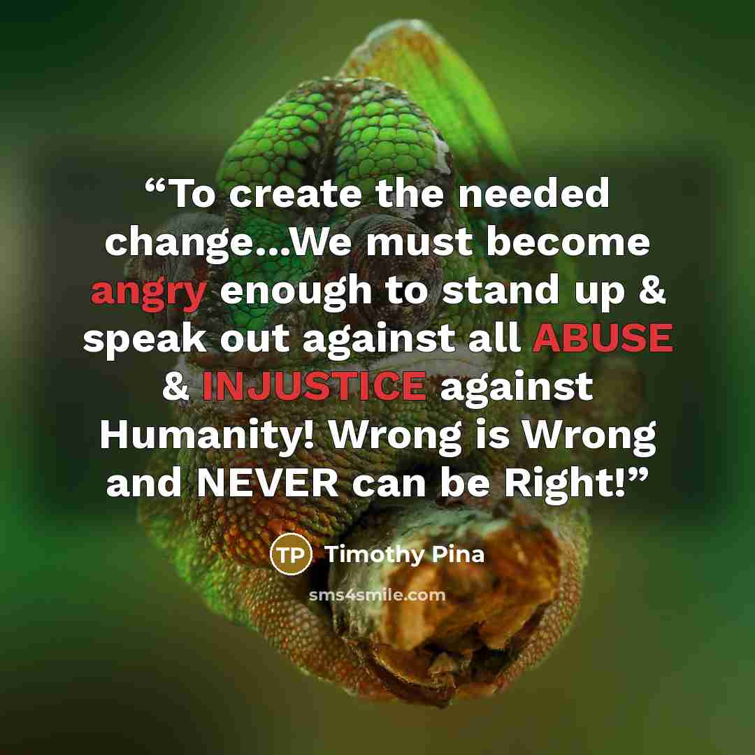 “To create the needed change...We must become angry enough to stand up & speak out against all ABUSE & INJUSTICE against Humanity! Wrong is Wrong and NEVER can be Right!” quote by Timothy Pina