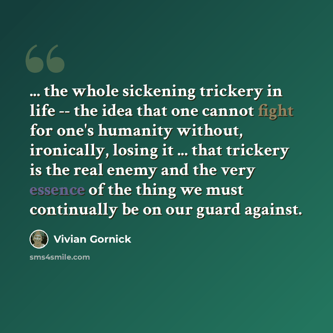 “... the whole sickening trickery in life -- the idea that one cannot fight for one's humanity without, ironically, losing it ... that trickery is the real enemy and the very essence of the thing we must continually be on our guard against.” quote by Vivian Gornick