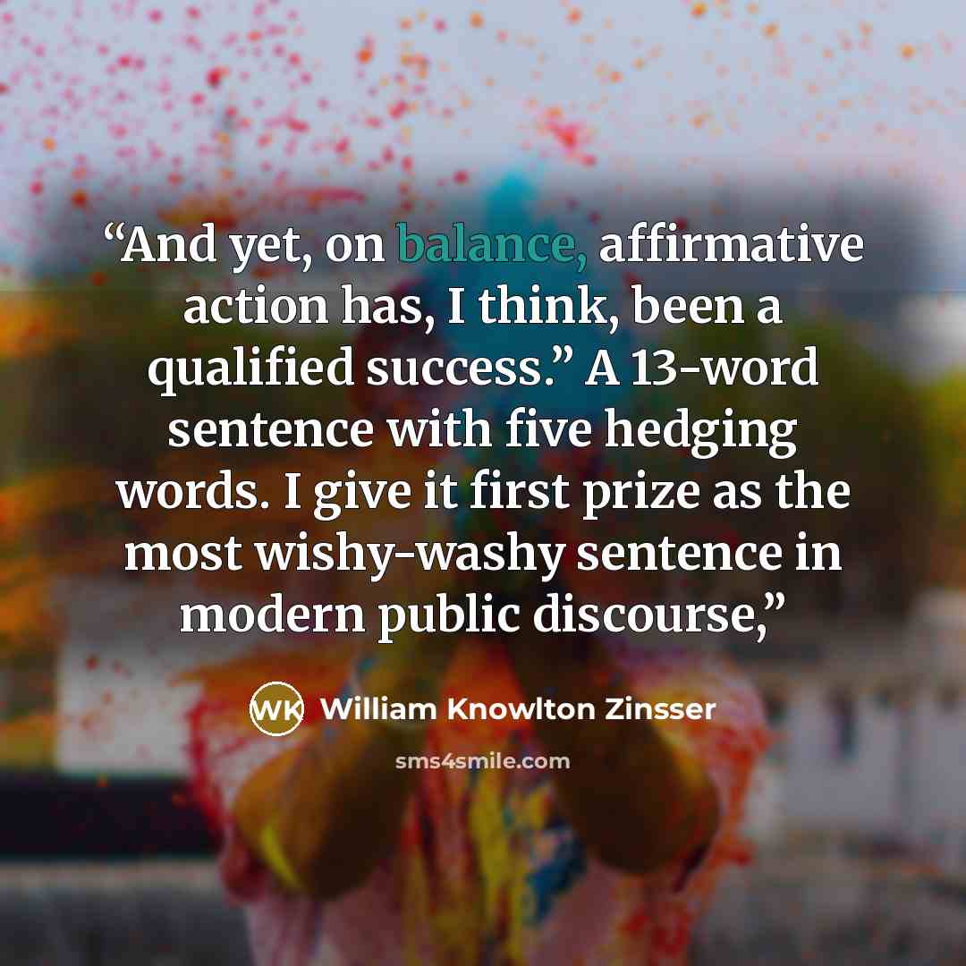 “And yet, on balance, affirmative action has, I think, been a qualified success.” A 13-word sentence with five hedging words. I give it first prize as the most wishy-washy sentence in modern public discourse,” quote by William Knowlton Zinsser