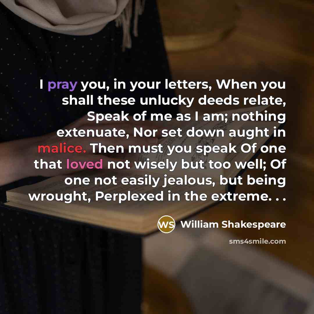 “I pray you, in your letters, When you shall these unlucky deeds relate, Speak of me as I am; nothing extenuate, Nor set down aught in malice. Then must you speak Of one that loved not wisely but too well; Of one not easily jealous, but being wrought, Perplexed in the extreme. . .” quote by William Shakespeare