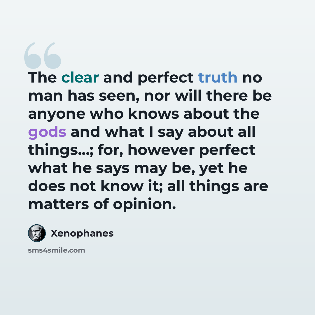 “The clear and perfect truth no man has seen, nor will there be anyone who knows about the gods and what I say about all things...; for, however perfect what he says may be, yet he does not know it; all things are matters of opinion.” quote by Xenophanes