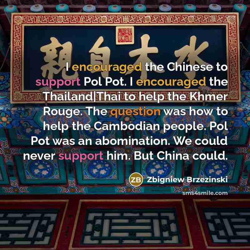 “I encouraged the Chinese to support Pol Pot. I encouraged the Thailand|Thai to help the Khmer Rouge. The question was how to help the Cambodian people. Pol Pot was an abomination. We could never support him. But China could.” quote by Zbigniew Brzezinski