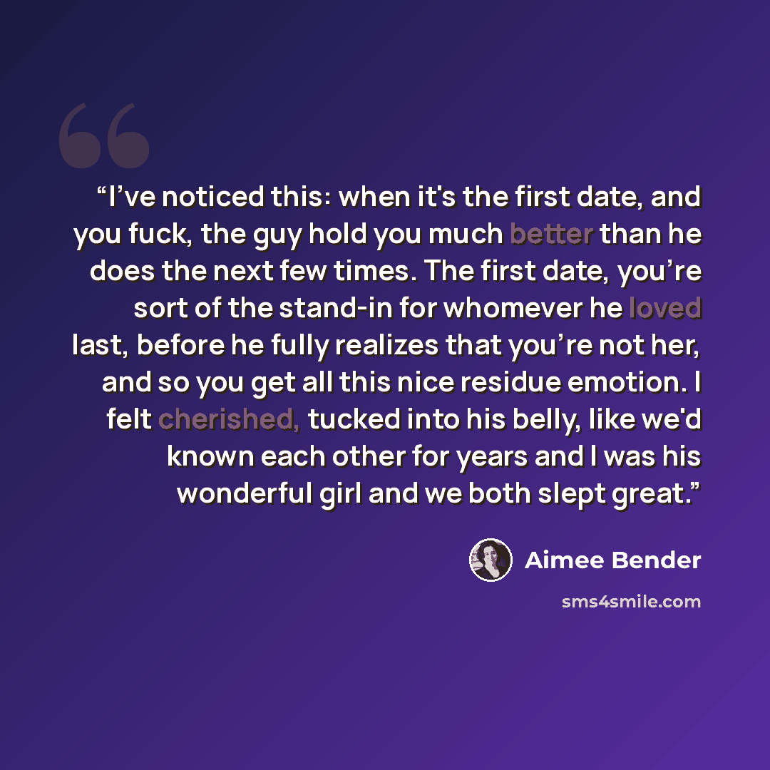 “I've noticed this: when it's the first date, and you fuck, the guy hold you much better than he does the next few times. The first date, you're sort of the stand-in for whomever he loved last, before he fully realizes that you're not her, and so you get all this nice residue emotion. I felt…” quote by Aimee Bender